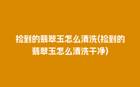 捡到的翡翠玉怎么清洗(捡到的翡翠玉怎么清洗干净)