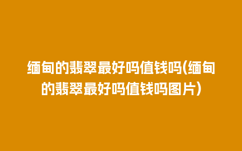 缅甸的翡翠最好吗值钱吗(缅甸的翡翠最好吗值钱吗图片)