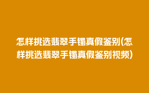 怎样挑选翡翠手镯真假鉴别(怎样挑选翡翠手镯真假鉴别视频)