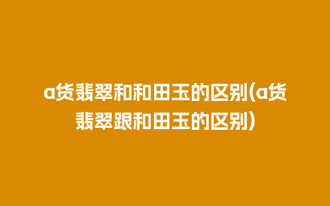 a货翡翠和和田玉的区别(a货翡翠跟和田玉的区别)