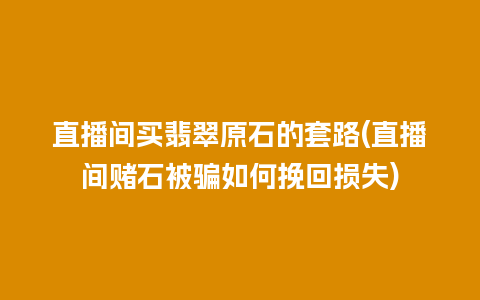 直播间买翡翠原石的套路(直播间赌石被骗如何挽回损失)