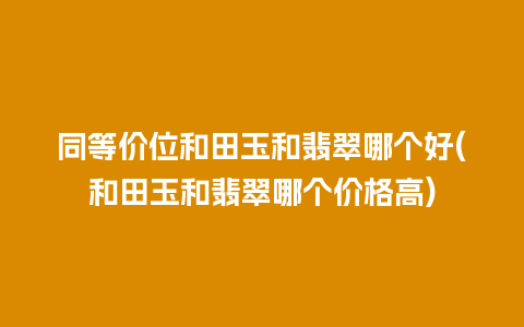 同等价位和田玉和翡翠哪个好(和田玉和翡翠哪个价格高)