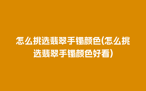 怎么挑选翡翠手镯颜色(怎么挑选翡翠手镯颜色好看)