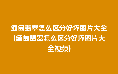 缅甸翡翠怎么区分好坏图片大全(缅甸翡翠怎么区分好坏图片大全视频)