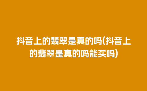 抖音上的翡翠是真的吗(抖音上的翡翠是真的吗能买吗)