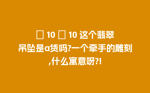 ￼ 10 ￼ 10 这个翡翠吊坠是a货吗?一个牵手的雕刻,什么寓意呀?!