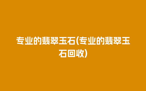 专业的翡翠玉石(专业的翡翠玉石回收)