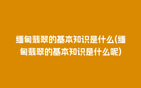 缅甸翡翠的基本知识是什么(缅甸翡翠的基本知识是什么呢)