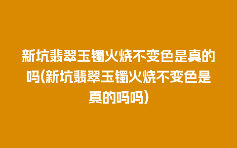 新坑翡翠玉镯火烧不变色是真的吗(新坑翡翠玉镯火烧不变色是真的吗吗)