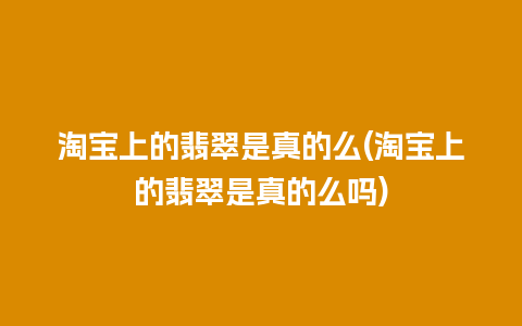 淘宝上的翡翠是真的么(淘宝上的翡翠是真的么吗)