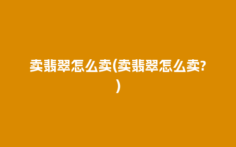 卖翡翠怎么卖(卖翡翠怎么卖?)