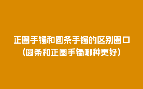 正圈手镯和圆条手镯的区别圈口(圆条和正圈手镯哪种更好)