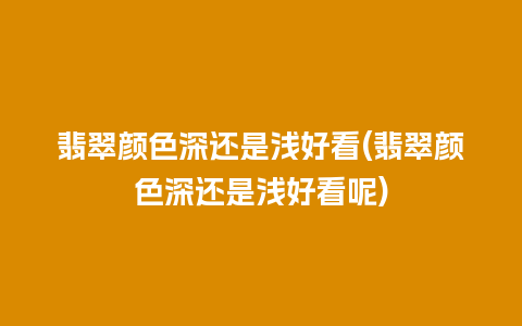 翡翠颜色深还是浅好看(翡翠颜色深还是浅好看呢)