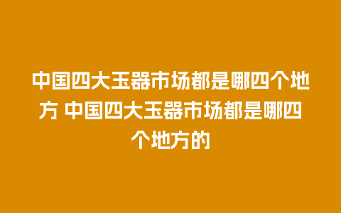 中国四大玉器市场都是哪四个地方 中国四大玉器市场都是哪四个地方的