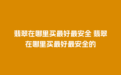 翡翠在哪里买最好最安全 翡翠在哪里买最好最安全的