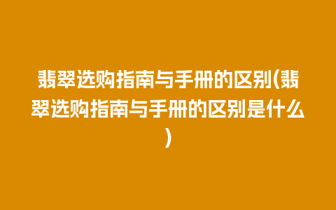 翡翠选购指南与手册的区别(翡翠选购指南与手册的区别是什么)