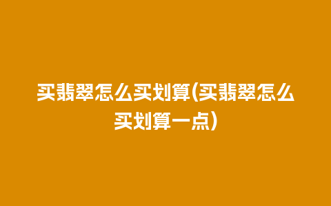 买翡翠怎么买划算(买翡翠怎么买划算一点)
