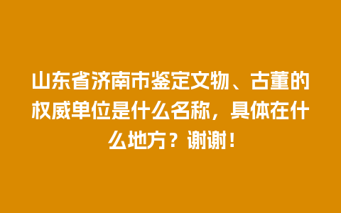 山东省济南市鉴定文物、古董的权威单位是什么名称，具体在什么地方？谢谢！