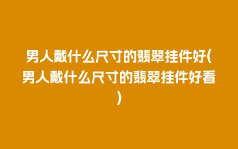 男人戴什么尺寸的翡翠挂件好(男人戴什么尺寸的翡翠挂件好看)