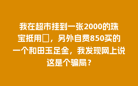 我在超市挂到一张2000的珠宝抵用劵，另外自费850买的一个和田玉足金，我发现网上说这是个骗局？