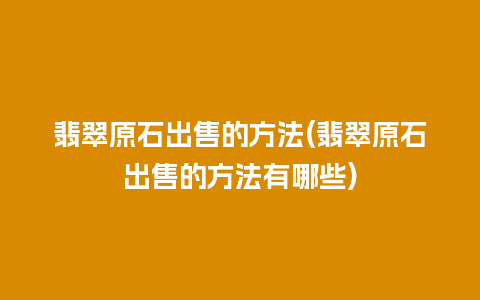 翡翠原石出售的方法(翡翠原石出售的方法有哪些)