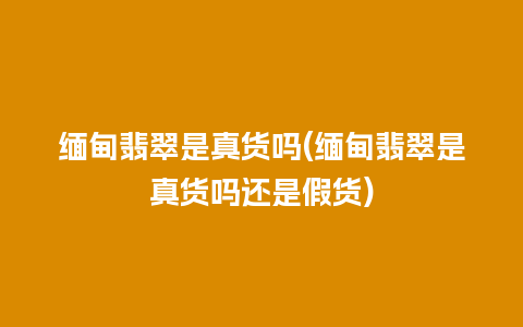 缅甸翡翠是真货吗(缅甸翡翠是真货吗还是假货)