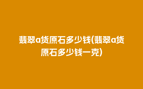 翡翠a货原石多少钱(翡翠a货原石多少钱一克)