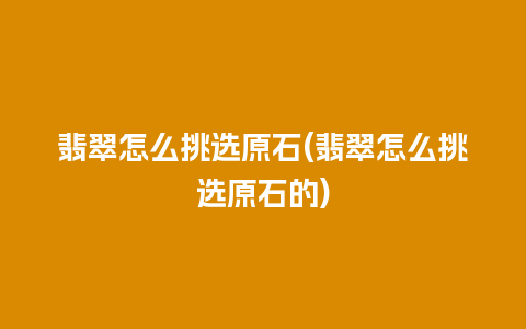 翡翠怎么挑选原石(翡翠怎么挑选原石的)