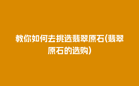 教你如何去挑选翡翠原石(翡翠原石的选购)