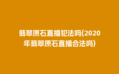 翡翠原石直播犯法吗(2020年翡翠原石直播合法吗)