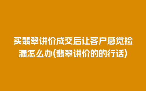 买翡翠讲价成交后让客户感觉捡漏怎么办(翡翠讲价的的行话)