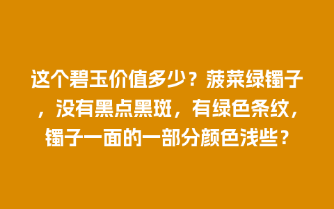 这个碧玉价值多少？菠菜绿镯子，没有黑点黑斑，有绿色条纹，镯子一面的一部分颜色浅些？