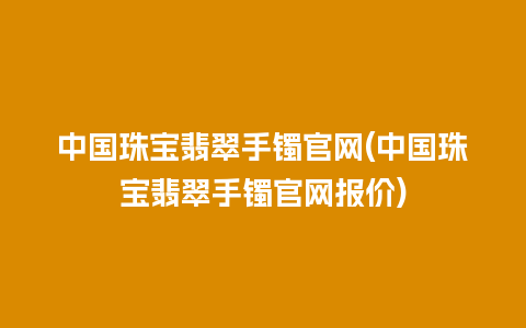 中国珠宝翡翠手镯官网(中国珠宝翡翠手镯官网报价)