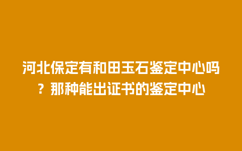 河北保定有和田玉石鉴定中心吗？那种能出证书的鉴定中心