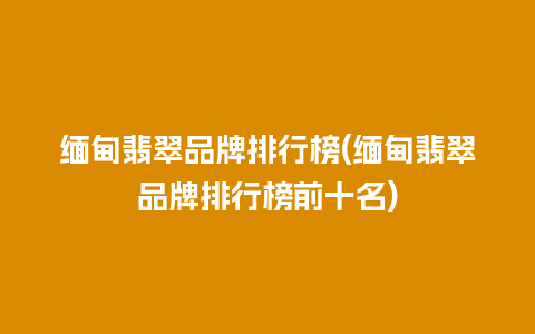 缅甸翡翠品牌排行榜(缅甸翡翠品牌排行榜前十名)