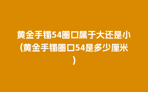 黄金手镯54圈口属于大还是小(黄金手镯圈口54是多少厘米)