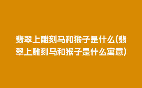 翡翠上雕刻马和猴子是什么(翡翠上雕刻马和猴子是什么寓意)