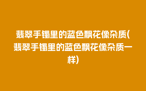 翡翠手镯里的蓝色飘花像杂质(翡翠手镯里的蓝色飘花像杂质一样)