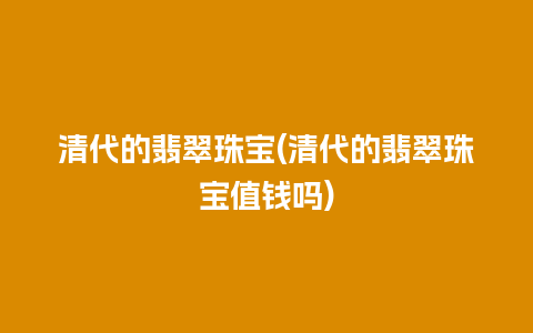 清代的翡翠珠宝(清代的翡翠珠宝值钱吗)