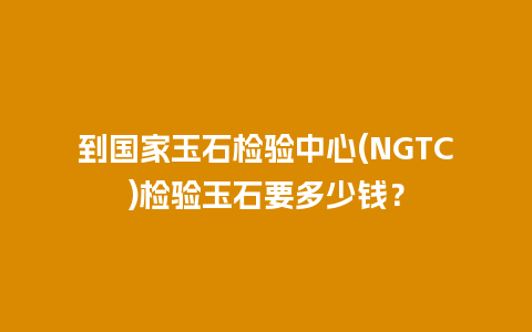 到国家玉石检验中心(NGTC)检验玉石要多少钱？