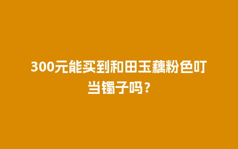 300元能买到和田玉藕粉色叮当镯子吗？