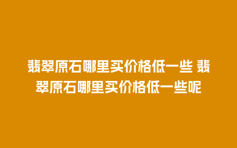 翡翠原石哪里买价格低一些 翡翠原石哪里买价格低一些呢