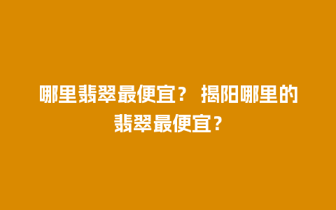 哪里翡翠最便宜？ 揭阳哪里的翡翠最便宜？