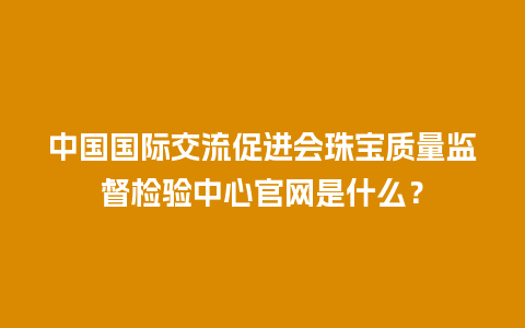 中国国际交流促进会珠宝质量监督检验中心官网是什么？