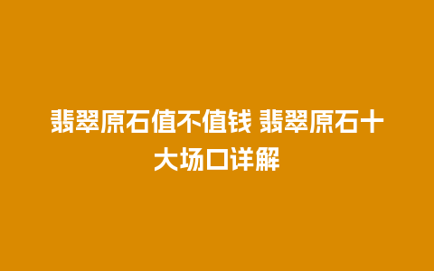 翡翠原石值不值钱 翡翠原石十大场口详解