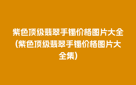 紫色顶级翡翠手镯价格图片大全(紫色顶级翡翠手镯价格图片大全集)