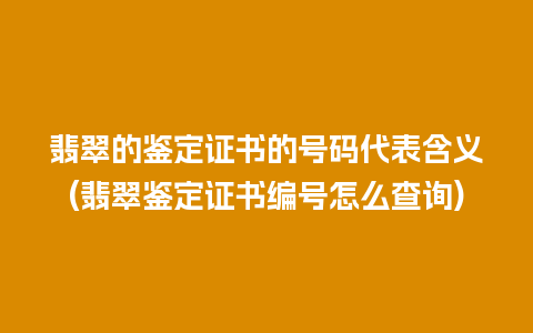 翡翠的鉴定证书的号码代表含义(翡翠鉴定证书编号怎么查询)