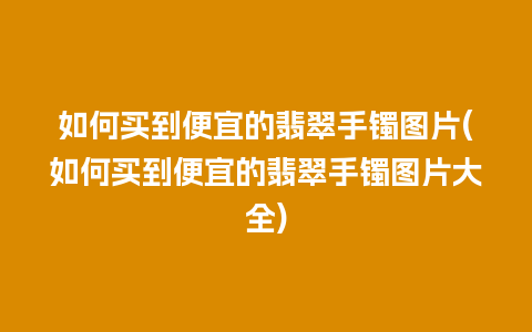 如何买到便宜的翡翠手镯图片(如何买到便宜的翡翠手镯图片大全)