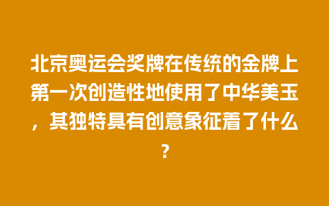 北京奥运会奖牌在传统的金牌上第一次创造性地使用了中华美玉，其独特具有创意象征着了什么？