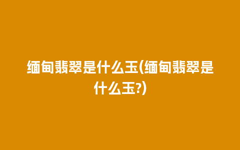 缅甸翡翠是什么玉(缅甸翡翠是什么玉?)